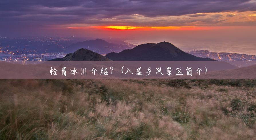 恰青冰川介绍?(八盖乡风景区简介) 恰青冰川介绍?(八盖乡风景区简介)