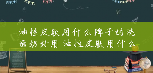 油性皮肤用什么牌子的洗面奶好用 油性皮肤用什么牌子的洗面奶好 油性皮肤用什么牌子的洗面奶好用 油性皮肤用什么牌子的洗面奶好
