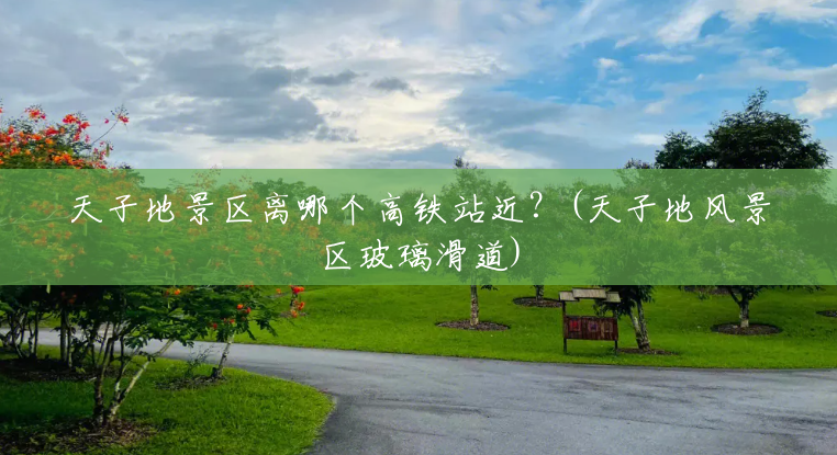 天子地景区离哪个高铁站近?(天子地风景区玻璃滑道) 天子地景区离哪个高铁站近?(天子地风景区玻璃滑道)