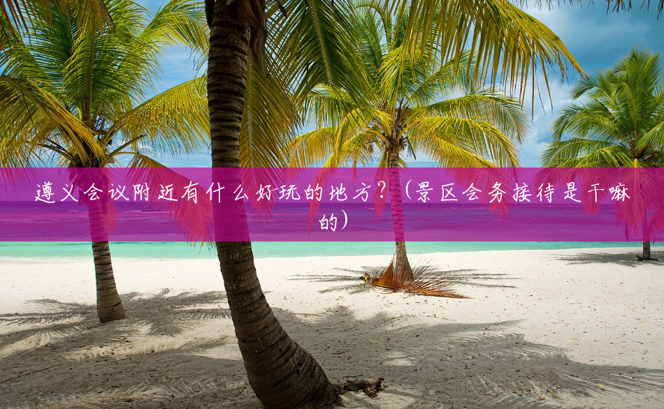 遵义会议附近有什么好玩的地方?(景区会务接待是干嘛的) 遵义会议附近有什么好玩的地方?(景区会务接待是干嘛的)