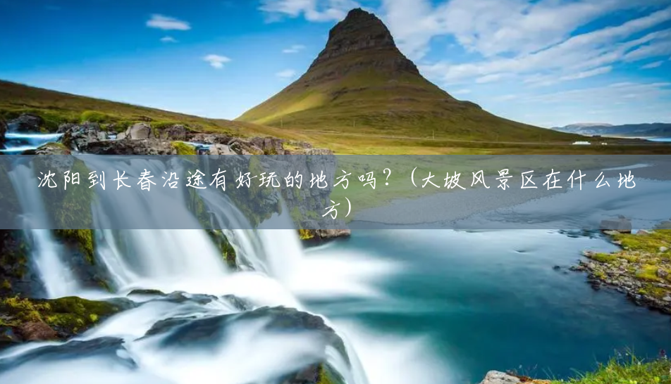 沈阳到长春沿途有好玩的地方吗？(大坡风景区在什么地方)