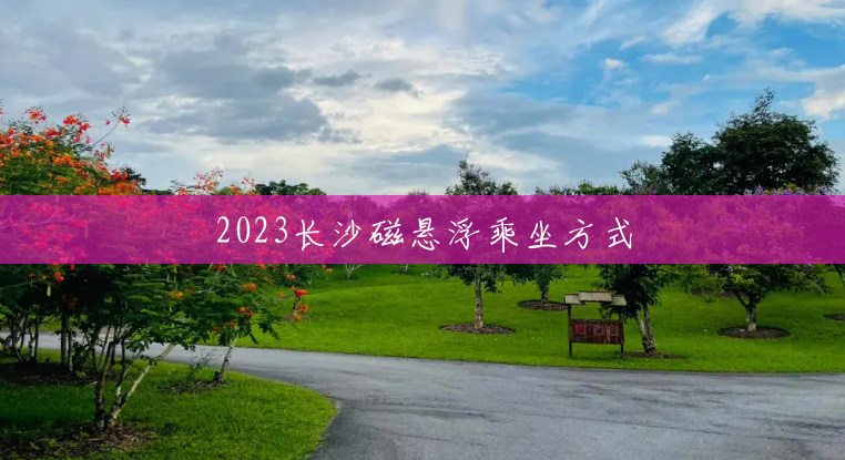 2023长沙磁悬浮乘坐方式 2023长沙磁悬浮乘坐方式