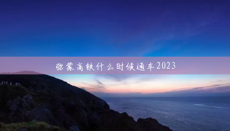 弥蒙高铁什么时候通车2023 弥蒙高铁什么时候通车2023