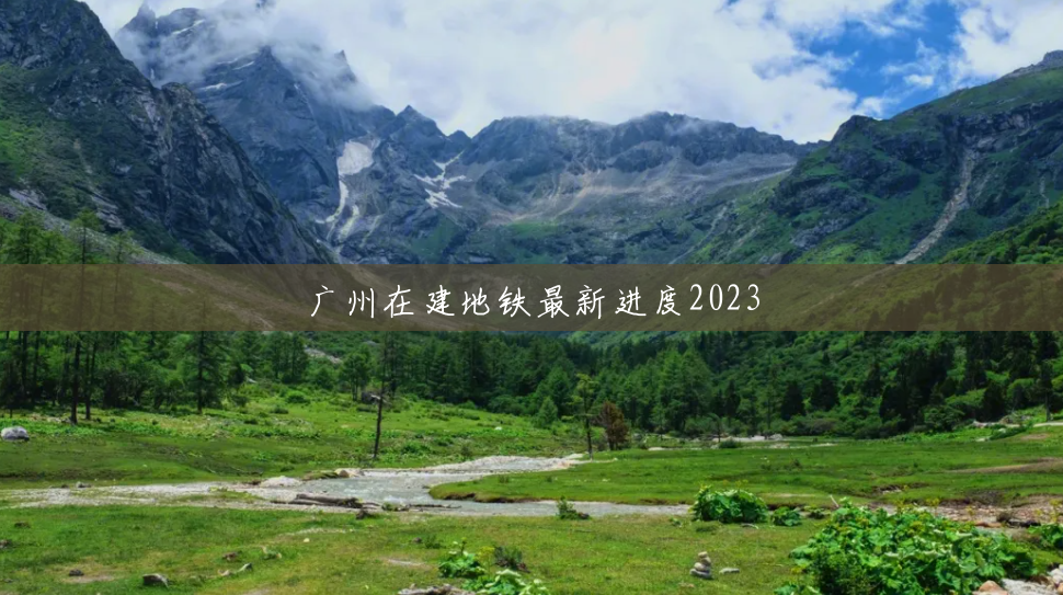 广州在建地铁最新进度2023 广州在建地铁最新进度2023