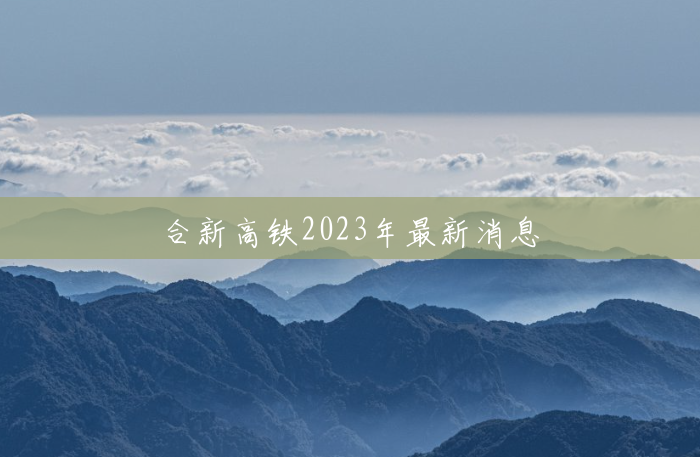 合新高铁2023年最新消息 合新高铁2023年最新消息