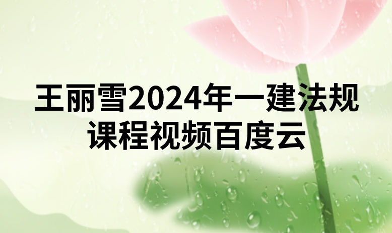 王丽雪2024年一建法规课程视频百度云（精讲+习题+冲刺）