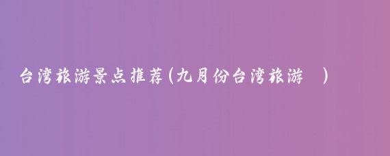 台湾旅游景点推荐(九月份台湾旅游 )