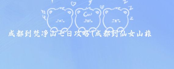 成都到梵净山七日攻略(成都到仙女山旅游攻略 )