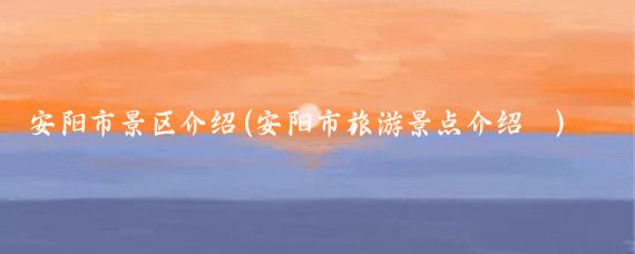 安阳市景区介绍(安阳市旅游景点介绍 )