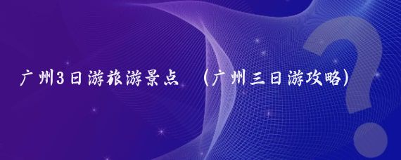 广州3日游旅游景点 (广州三日游攻略)