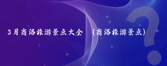 3月商洛旅游景点大全 (商洛旅游景点)