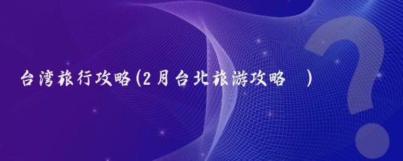 台湾旅行攻略(2月台北旅游攻略 )