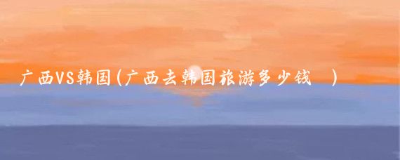 广西VS韩国(广西去韩国旅游多少钱 )