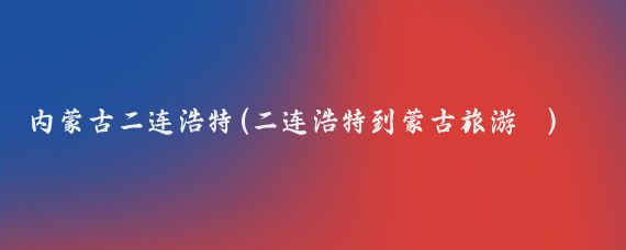 内蒙古二连浩特(二连浩特到蒙古旅游 )