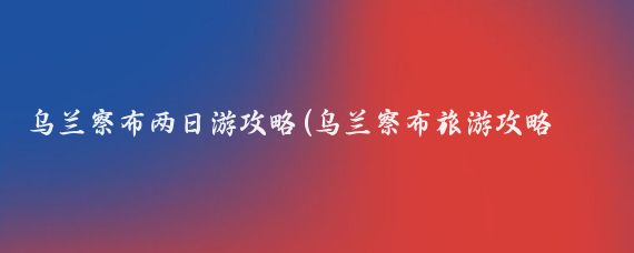 乌兰察布两日游攻略(乌兰察布旅游攻略怎么 )