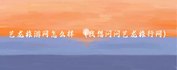 艺龙旅游网怎么样 (我想问问艺龙旅行网)