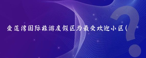 爱莲湾国际旅游度假区为最受欢迎小区(爱莲湾国际旅游度假区 )