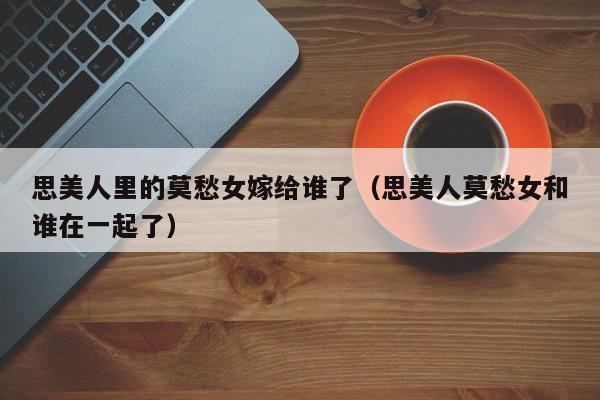 思美人里的莫愁女嫁给谁了(思美人莫愁女和谁在一起了)