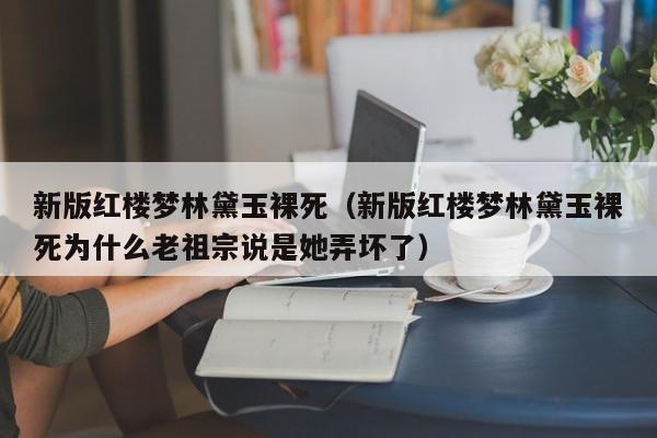 新版红楼梦林黛玉裸死(新版红楼梦林黛玉裸死为什么老祖宗说是她弄坏了)