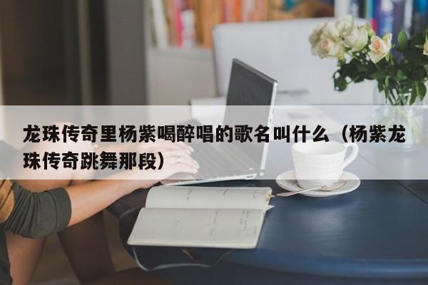龙珠传奇里杨紫喝醉唱的歌名叫什么(杨紫龙珠传奇跳舞那段)