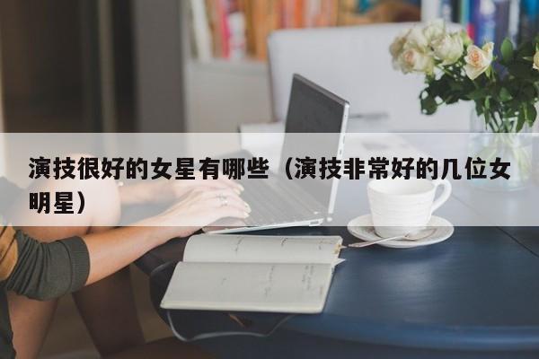 演技很好的女星有哪些(演技非常好的几位女明星)