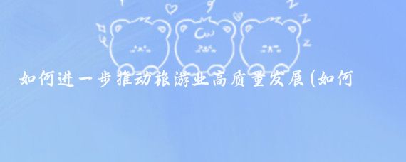 如何进一步推动旅游业高质量发展(如何推动旅游业发展)