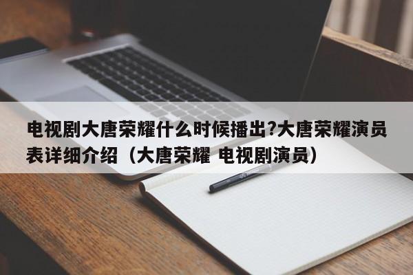 电视剧大唐荣耀什么时候播出?大唐荣耀演员表详细介绍(大唐荣耀 电视剧演员)