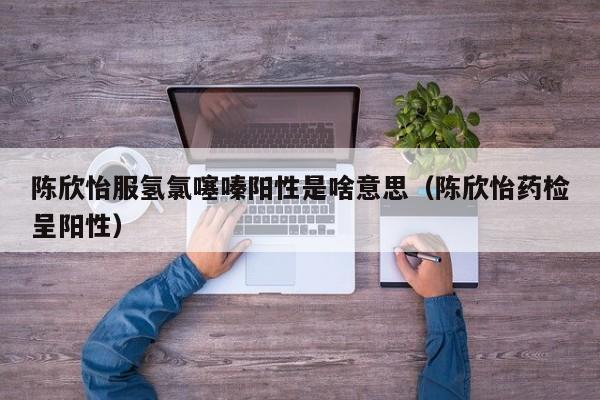 陈欣怡服氢氯噻嗪阳性是啥意思(陈欣怡药检呈阳性)
