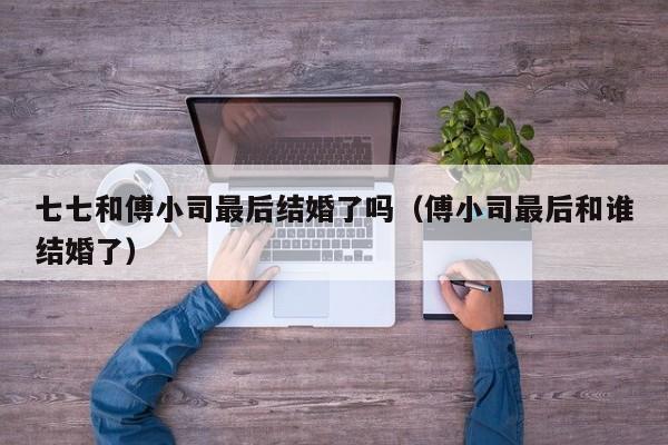 七七和傅小司最后结婚了吗(傅小司最后和谁结婚了)