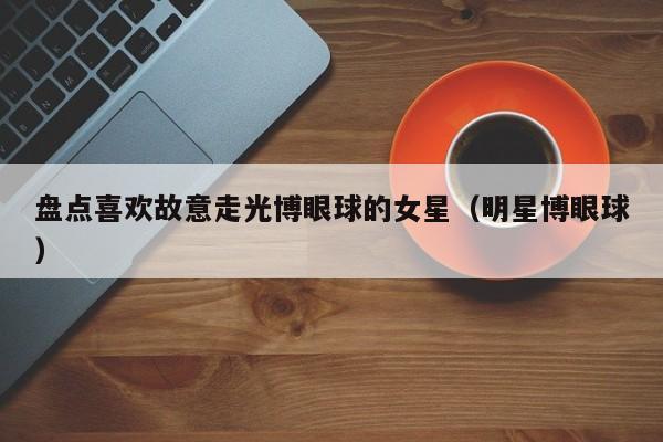 盘点喜欢故意走光博眼球的女星(明星博眼球)
