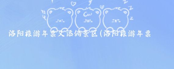 洛阳旅游年票又添俩景区(洛阳旅游年票包含景区)