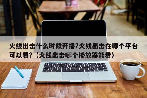 火线出击什么时候开播?火线出击在哪个平台可以看?(火线出击哪个播放器能看)