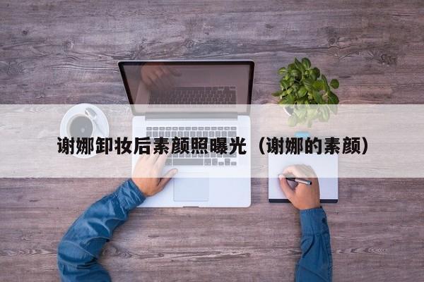 谢娜卸妆后素颜照曝光(谢娜的素颜)