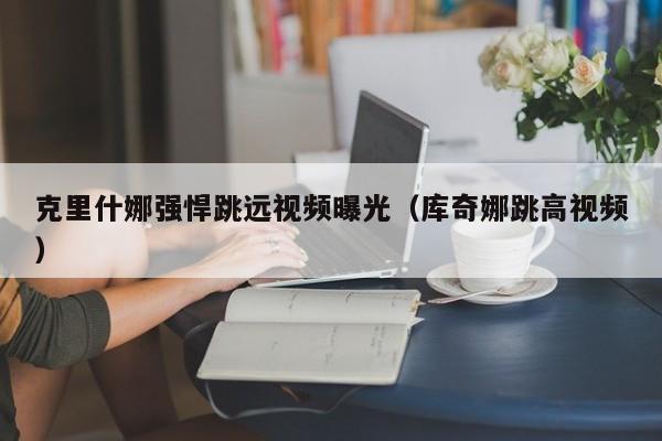 克里什娜强悍跳远视频曝光(库奇娜跳高视频)