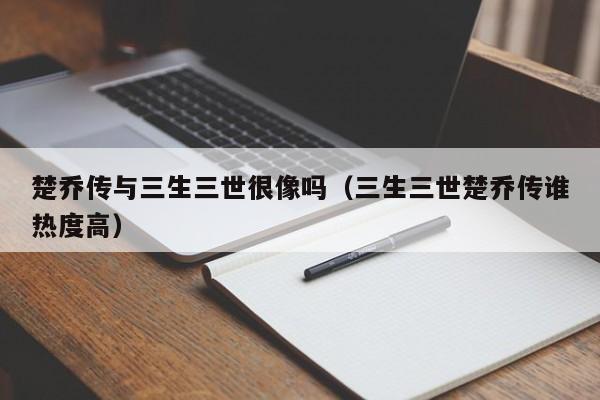 楚乔传与三生三世很像吗(三生三世楚乔传谁热度高)