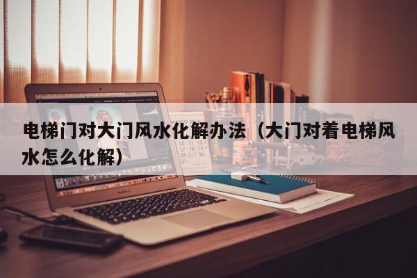 电梯门对大门风水化解办法(大门对着电梯风水怎么化解)