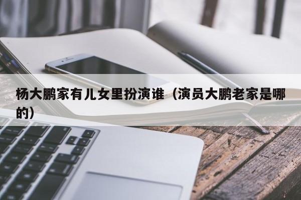 杨大鹏家有儿女里扮演谁(演员大鹏老家是哪的)