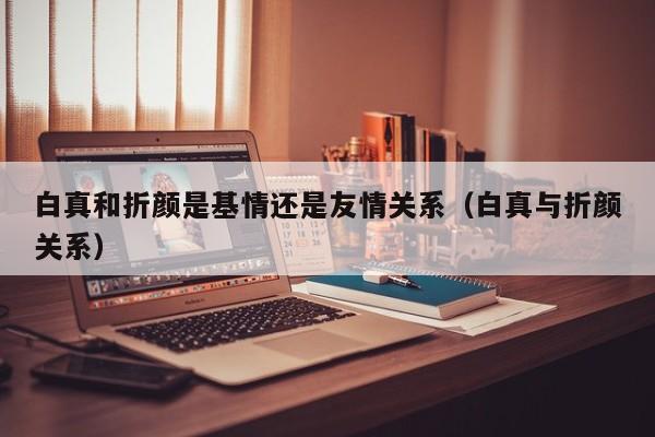 白真和折颜是基情还是友情关系(白真与折颜关系)