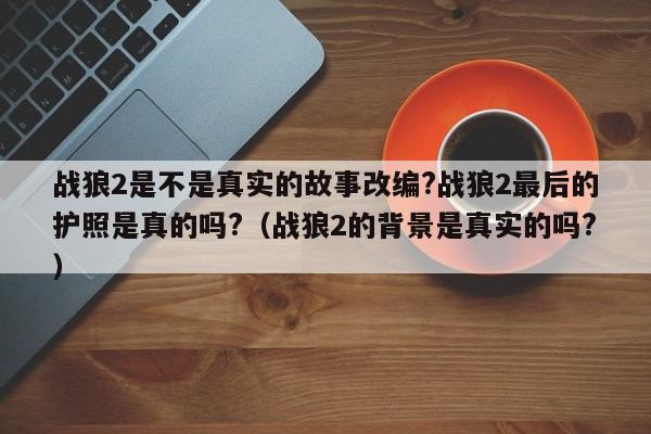 战狼2是不是真实的故事改编?战狼2最后的护照是真的吗?(战狼2的背景是真实的吗?)