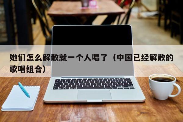 她们怎么解散就一个人唱了(中国已经解散的歌唱组合)