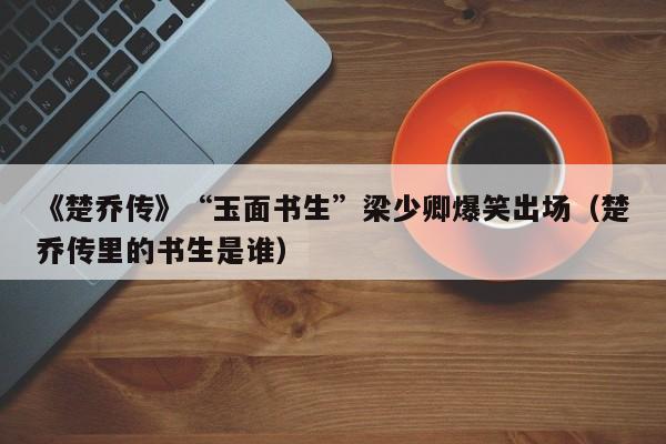 《楚乔传》“玉面书生”梁少卿爆笑出场(楚乔传里的书生是谁)