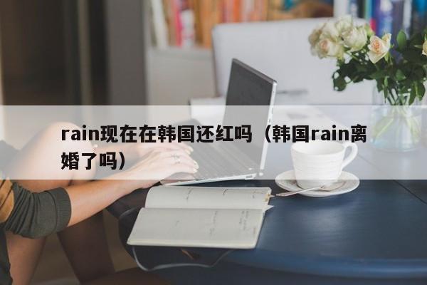 rain现在在韩国还红吗(韩国rain离婚了吗)