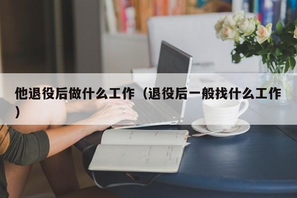 他退役后做什么工作(退役后一般找什么工作)