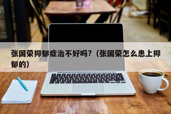 张国荣抑郁症治不好吗?(张国荣怎么患上抑郁的)
