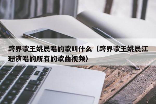跨界歌王姚晨唱的歌叫什么(跨界歌王姚晨江珊演唱的所有的歌曲视频)