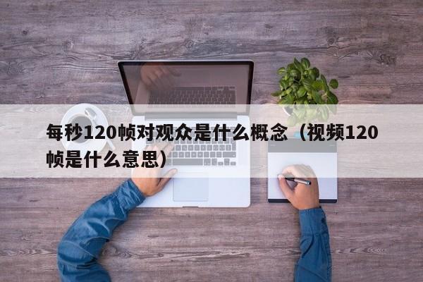 每秒120帧对观众是什么概念(视频120帧是什么意思)