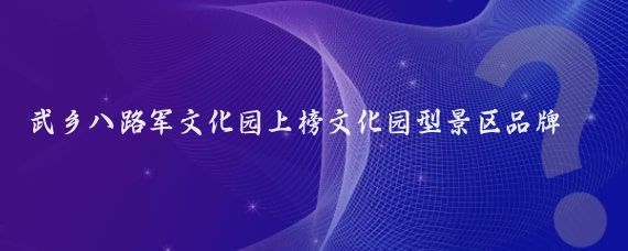 武乡八路军文化园上榜文化园型景区品牌百强(武乡八路军文化园旅游)