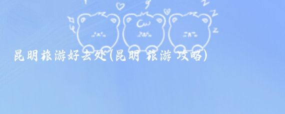 昆明旅游好去处(昆明 旅游 攻略)