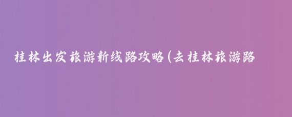 桂林出发旅游新线路攻略(去桂林旅游路线)