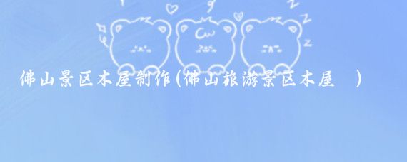 佛山景区木屋制作(佛山旅游景区木屋 )